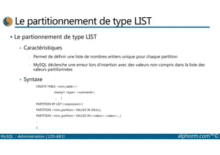 Le partitionnement de type LIST 
 Le partionnement de type LIST 
• Caractéristiques 
- Permet de définir une liste de nombres entiers unique pour chaque partition 
- MySQL déclenche une erreur lors d’insertion avec des valeurs non compris dans la liste des 
valeurs partitionnées 
• Syntaxe 
CREATE TABLE nom_table ( 
champ1 type contrainte, 
... ) 
PARTITION BY LIST (expression) 
PARTITION nom_partition VALUES IN (NULL), 
PARTITION nom_partition VALUES IN (valeur,valeur,...) 
.. 
); 
MySQL : Administration (1Z0-883) alphorm.com™© 
 