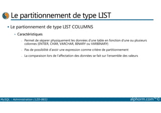 Le partitionnement de type LIST 
 Le partionnement de type LIST COLUMNS 
• Caractéristiques 
- Permet de séparer physiquement les données d’une table en fonction d’une ou plusieurs 
colonnes (ENTIER, CHAR, VARCHAR, BINARY ou VARBINARY) 
- Pas de possibilité d’avoir une expression comme critère de partitionnement 
- La comparaison lors de l’affectation des données se fait sur l’ensemble des valeurs 
MySQL : Administration (1Z0-883) alphorm.com™© 
 