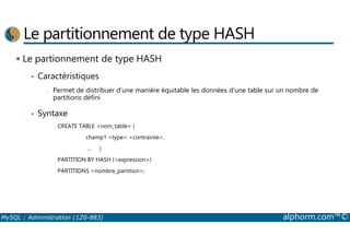 Le partitionnement de type HASH 
 Le partionnement de type HASH 
• Caractéristiques 
- Permet de distribuer d’une manière équitable les données d’une table sur un nombre de 
partitions défini 
• Syntaxe 
CREATE TABLE nom_table ( 
champ1 type contrainte, 
... ) 
PARTITION BY HASH (expression) 
PARTITIONS nombre_partition; 
MySQL : Administration (1Z0-883) alphorm.com™© 
 