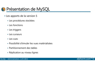 Présentation de MySQL 
 Les apports de la version 5 
 Les procédures stockées 
 Les fonctions 
 Les triggers 
 Les curseurs 
 Les vues 
 Possibilité d’émuler les vues matérialisées 
 Partitionnement des tables 
 Réplication au niveau lignes 
MySQL : Administration (1Z0-883) alphorm.com™© 
 