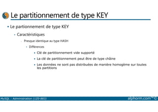 Le partitionnement de type KEY 
 Le partionnement de type KEY 
• Caractéristiques 
- Presque identique au type HASH 
• Différences 
• Clé de partitionnement vide supporté 
• La clé de partitionnement peut être de type châine 
• Les données ne sont pas distribuées de manière homogème sur toutes 
les partitions 
MySQL : Administration (1Z0-883) alphorm.com™© 
 