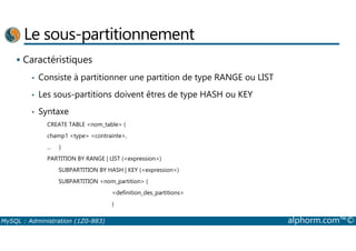 Le sous-partitionnement 
 Caractéristiques 
• Consiste à partitionner une partition de type RANGE ou LIST 
• Les sous-partitions doivent êtres de type HASH ou KEY 
• Syntaxe 
CREATE TABLE nom_table ( 
champ1 type contrainte, 
... ) 
PARTITION BY RANGE | LIST (expression) 
SUBPARTITION BY HASH | KEY (expression) 
SUBPARTITION nom_partition ( 
definition_des_partitions 
) 
MySQL : Administration (1Z0-883) alphorm.com™© 
 