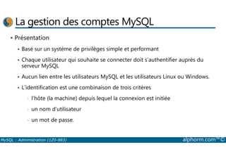 La gestion des comptes MySQL 
 Présentation 
 Basé sur un système de privilèges simple et performant 
 Chaque utilisateur qui souhaite se connecter doit s’authentifier auprès du 
serveur MySQL 
 Aucun lien entre les utilisateurs MySQL et les utilisateurs Linux ou Windows. 
 L’identification est une combinaison de trois critères 
• l’hôte (la machine) depuis lequel la connexion est initiée 
• un nom d’utilisateur 
• un mot de passe. 
MySQL : Administration (1Z0-883) alphorm.com™© 
 