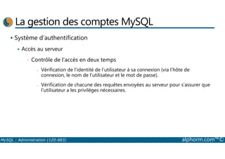 La gestion des comptes MySQL 
 Système d’authentification 
 Accès au serveur 
• Contrôle de l’accès en deux temps 
- Vérification de l’identité de l’utilisateur à sa connexion (via l’hôte de 
connexion, le nom de l’utilisateur et le mot de passe). 
- Vérification de chacune des requêtes envoyées au serveur pour s’assurer que 
l’utilisateur a les privilèges nécessaires. 
MySQL : Administration (1Z0-883) alphorm.com™© 
 