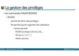 La gestion des privilèges 
 Les commandes GRANT/REVOKE 
 REVOKE 
• permet de retirer des privilèges 
• Ne permet pas de supprimer des utilisateurs 
 Syntaxe générale 
REVOKE privileges [columns] | ALL, ... 
ON item | [ * ] | [ *.* ] 
FROM username; 
MySQL : Administration (1Z0-883) alphorm.com™© 
 