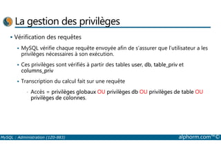 La gestion des privilèges 
 Vérification des requêtes 
 MySQL vérifie chaque requête envoyée afin de s’assurer que l’utilisateur a les 
privilèges nécessaires à son exécution. 
 Ces privilèges sont vérifiés à partir des tables user, db, table_priv et 
columns_priv 
 Transcription du calcul fait sur une requête 
• Accès = privilèges globaux OU privilèges db OU privilèges de table OU 
privilèges de colonnes. 
MySQL : Administration (1Z0-883) alphorm.com™© 
 