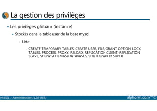 La gestion des privilèges 
 Les privilèges globaux (instance) 
 Stockés dans la table user de la base mysql 
• Liste 
- CREATE TEMPORARY TABLES, CREATE USER, FILE, GRANT OPTION, LOCK 
TABLES, PROCESS, PROXY, RELOAD, REPLICATION CLIENT, REPLICATION 
SLAVE, SHOW SCHEMAS/DATABASES, SHUTDOWN et SUPER 
MySQL : Administration (1Z0-883) alphorm.com™© 
 