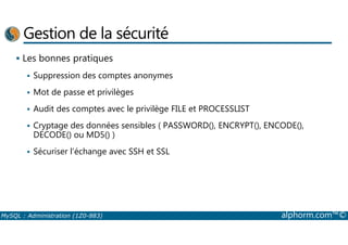 Gestion de la sécurité 
 Les bonnes pratiques 
 Suppression des comptes anonymes 
 Mot de passe et privilèges 
 Audit des comptes avec le privilège FILE et PROCESSLIST 
 Cryptage des données sensibles ( PASSWORD(), ENCRYPT(), ENCODE(), 
DECODE() ou MD5() ) 
 Sécuriser l’échange avec SSH et SSL 
MySQL : Administration (1Z0-883) alphorm.com™© 
 