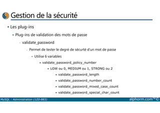 Gestion de la sécurité 
 Les plug-ins 
 Plug-ins de validation des mots de passe 
• validate_password 
- Permet de tester le degré de sécurté d’un mot de passe 
• Utilise 6 variables 
• validate_password_policy_number 
• LOW ou 0, MEDIUM ou 1, STRONG ou 2 
• validate_password_length 
• validate_password_number_count 
• validate_password_mixed_case_count 
• validate_password_special_char_count 
MySQL : Administration (1Z0-883) alphorm.com™© 
 
