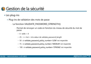 Gestion de la sécurité 
 Les plug-ins 
 Plug-ins de validation des mots de passe 
• La fonction VALIDATE_PASSWORD_STRENGTH() 
- Permet de renvoyer un code en fonction du niveau de sécurité du mot de 
passe 
• 0 : taille  4 
• 25 : = 4 et  à la valeur de validate_password_length 
• 50 : si validate_password_policy_number=‘LOW’ est respectée 
• 75 : si validate_password_policy_number=‘MEDIUM’ est respectée 
• 100 : si validate_password_policy_number=‘STRONG’ est respectée 
MySQL : Administration (1Z0-883) alphorm.com™© 
 