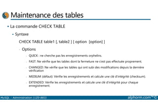 Maintenance des tables 
 La commande CHECK TABLE 
 Syntaxe 
CHECK TABLE table1 [, table2 ] [ option [option] ] 
• Options 
- QUICK : ne cherche pas les enregistrements orphelins. 
- FAST: Ne vérifie que les tables dont la fermeture ne s’est pas effectuée proprement. 
- CHANGED: Ne vérifie que les tables qui ont subi des modifications depuis la dernière 
vérification 
- MEDIUM (défaut): Vérifie les enregistrements et calcule une clé d’intégrité (checksum). 
- EXTENDED: Vérifie les enregistrements et calcule une clé d’intégrité pour chaque 
enregistrement. 
MySQL : Administration (1Z0-883) alphorm.com™© 
 