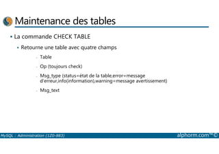 Maintenance des tables 
 La commande CHECK TABLE 
 Retourne une table avec quatre champs 
- Table 
- Op (toujours check) 
- Msg_type (status=état de la table,error=message 
d’erreur,info(information),warning=message avertissement) 
- Msg_text 
MySQL : Administration (1Z0-883) alphorm.com™© 
 