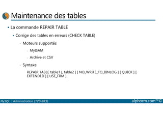 Maintenance des tables 
 La commande REPAIR TABLE 
 Corrige des tables en erreurs (CHECK TABLE) 
• Moteurs supportés 
- MyISAM 
- Archive et CSV 
• Syntaxe 
REPAIR TABLE table1 [, table2 ] [ NO_WRITE_TO_BINLOG ] [ QUICK ] [ 
EXTENDED ] [ USE_FRM ] 
MySQL : Administration (1Z0-883) alphorm.com™© 
 