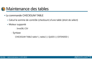 Maintenance des tables 
 La commande CHECKSUM TABLE 
 Calcul la somme de contrôle (checksum) d’une table (droit de select) 
 Moteur supporté 
- InnoDB, CSV 
• Syntaxe 
CHECKSUM TABLE table1 [, table2 ] [ QUICK ] [ EXTENDED ] 
MySQL : Administration (1Z0-883) alphorm.com™© 
 