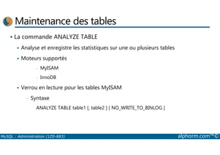 Maintenance des tables 
 La commande ANALYZE TABLE 
 Analyse et enregistre les statistiques sur une ou plusieurs tables 
 Moteurs supportés 
- MyISAM 
- InnoDB 
 Verrou en lecture pour les tables MyISAM 
• Syntaxe 
ANALYZE TABLE table1 [, table2 ] [ NO_WRITE_TO_BINLOG ] 
MySQL : Administration (1Z0-883) alphorm.com™© 
 