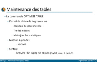 Maintenance des tables 
 La commande OPTIMISE TABLE 
 Permet de réduire la fragmentation 
• Récupère l’espace inutilisé 
• Trie les indexes 
• Met à jour les statistiques 
 Moteurs supportés 
- MyISAM 
 Syntaxe 
OPTIMISE [ NO_WRITE_TO_BINLOG ] TABLE table1 [, table2 ] 
MySQL : Administration (1Z0-883) alphorm.com™© 
 