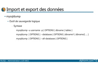 Import et export des données 
 mysqldump 
 Outil de sauvegarde logique 
• Syntaxe 
mysqldump -u username -p [ OPTIONS ] dbname [ tables ] 
mysqldump [ OPTIONS ] --databases [ OPTIONS ] dbname1 [ dbname2, ... ] 
mysqldump [ OPTIONS ] --all-databases [ OPTIONS ] 
MySQL : Administration (1Z0-883) alphorm.com™© 
 