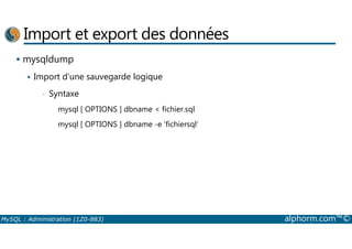 Import et export des données 
 mysqldump 
 Import d’une sauvegarde logique 
• Syntaxe 
mysql [ OPTIONS ] dbname  fichier.sql 
mysql [ OPTIONS ] dbname -e ‘fichiersql’ 
MySQL : Administration (1Z0-883) alphorm.com™© 
 