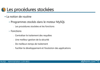 Les procédures stockées 
 La notion de routine 
• Programmes stockés dans le moteur MySQL 
- Les procédures stockées et les fonctions 
• Fonctions 
- Centraliser le traitement des requêtes 
- Une meilleur gestion de la sécurité 
- De meilleurs temps de traitement 
- Faciliter le développement et l’évolution des applications 
MySQL : Administration (1Z0-883) alphorm.com™© 
 