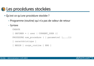 Les procédures stockées 
 Qu’est ce qu’une procédure stockée ? 
• Programme (routine) qui n’a pas de valeur de retour 
• Syntaxe 
CREATE 
[ DEFINER = { user | CURRENT_USER }] 
PROCEDURE nom_procedure ( [ parametre1 [,...]]) 
[ caractéristique ] 
[ BEGIN ] corps_routine [ END ] 
MySQL : Administration (1Z0-883) alphorm.com™© 
 