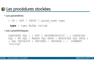 Les procédures stockées 
 Les paramètres 
[ IN | OUT | INOUT ] param_name type 
type : type MySQL valide 
 Les caractéristiques 
LANGUAGE SQL | [ NOT ] DETERMINISTIC | { CONTAINS 
SQL | NO SQL | READS SQL DATA | MODIFIES SQL DATA } 
| SQL SECURITY { DEFINER | INVOKER } | COMMENT 
‘string’ 
MySQL : Administration (1Z0-883) alphorm.com™© 
 