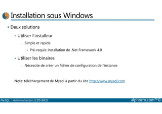 Installation sous Windows 
 Deux solutions 
• Utiliser l’installeur 
- Simple et rapide 
• Pré-requis: installation de .Net Framework 4.0 
• Utiliser les binaires 
- Nécessite de créer un fichier de configuration de l’instance 
Note: téléchargement de Mysql à partir du site http://www.mysql.com 
MySQL : Administration (1Z0-883) alphorm.com™© 
 