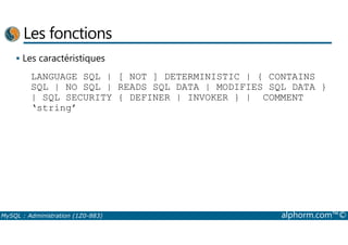 Les fonctions 
 Les caractéristiques 
LANGUAGE SQL | [ NOT ] DETERMINISTIC | { CONTAINS 
SQL | NO SQL | READS SQL DATA | MODIFIES SQL DATA } 
| SQL SECURITY { DEFINER | INVOKER } | COMMENT 
‘string’ 
MySQL : Administration (1Z0-883) alphorm.com™© 
 