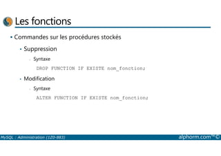 Les fonctions 
 Commandes sur les procédures stockés 
• Suppression 
- Syntaxe 
DROP FUNCTION IF EXISTE nom_fonction; 
• Modification 
- Syntaxe 
ALTER FUNCTION IF EXISTE nom_fonction; 
MySQL : Administration (1Z0-883) alphorm.com™© 
 