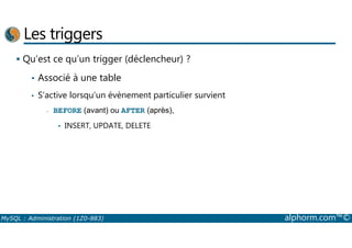 Les triggers 
 Qu’est ce qu’un trigger (déclencheur) ? 
• Associé à une table 
• S’active lorsqu’un évènement particulier survient 
- BEFORE (avant) ou AFTER (après), 
• INSERT, UPDATE, DELETE 
MySQL : Administration (1Z0-883) alphorm.com™© 
 