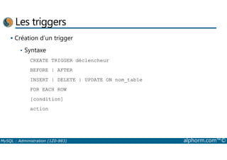 Les triggers 
 Création d’un trigger 
• Syntaxe 
CREATE TRIGGER déclencheur 
BEFORE | AFTER 
INSERT | DELETE | UPDATE ON nom_table 
FOR EACH ROW 
[condition] 
action 
MySQL : Administration (1Z0-883) alphorm.com™© 
 