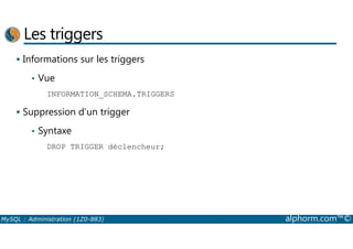 Les triggers 
 Informations sur les triggers 
• Vue 
INFORMATION_SCHEMA.TRIGGERS 
 Suppression d’un trigger 
Syntaxe 
• DROP TRIGGER déclencheur; 
MySQL : Administration (1Z0-883) alphorm.com™© 
 