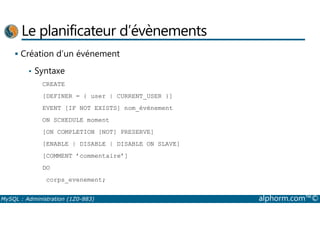 Le planificateur d’évènements 
 Création d’un événement 
• Syntaxe 
CREATE 
[DEFINER = { user | CURRENT_USER }] 
EVENT [IF NOT EXISTS] nom_événement 
ON SCHEDULE moment 
[ON COMPLETION [NOT] PRESERVE] 
[ENABLE | DISABLE | DISABLE ON SLAVE] 
[COMMENT ’commentaire’] 
DO 
corps_evenement; 
MySQL : Administration (1Z0-883) alphorm.com™© 
 