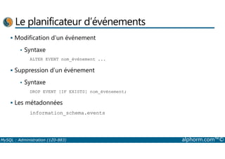 Le planificateur d’événements 
 Modification d’un événement 
• Syntaxe 
ALTER EVENT nom_événement ... 
 Suppression d’un événement 
• Syntaxe 
DROP EVENT [IF EXISTS] nom_événement; 
 Les métadonnées 
information_schema.events 
MySQL : Administration (1Z0-883) alphorm.com™© 
 