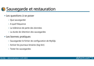 Sauvegarde et restauration 
 Les questions à se poser 
• Que sauvegarder 
• A quel fréquence 
• La tolérence de perte des données 
• La durée de rétention des sauvegardes 
 Les bonnes pratiques 
• Sauvegarder le fichier de configuration de MySQL 
• Activer les journaux binaires (log-bin) 
• Tester les sauvegardes 
MySQL : Administration (1Z0-883) alphorm.com™© 
 