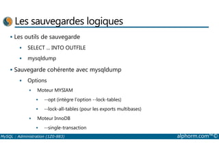 Les sauvegardes logiques 
 Les outils de sauvegarde 
 SELECT ... INTO OUTFILE 
 mysqldump 
 Sauvegarde cohérente avec mysqldump 
Options 
  Moteur MYSIAM 
 --opt (intègre l’option --lock-tables) 
 --lock-all-tables (pour les exports multibases) 
 Moteur InnoDB 
 --single-transaction 
MySQL : Administration (1Z0-883) alphorm.com™© 
 