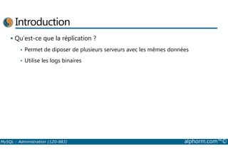 Introduction 
 Qu’est-ce que la réplication ? 
• Permet de diposer de plusieurs serveurs avec les mêmes données 
• Utilise les logs binaires 
MySQL : Administration (1Z0-883) alphorm.com™© 
 