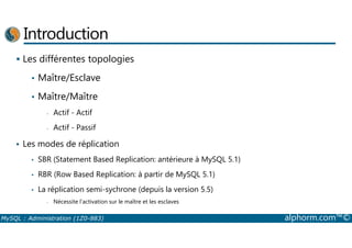 Introduction 
 Les différentes topologies 
• Maître/Esclave 
• Maître/Maître 
- Actif - Actif 
- Actif - Passif 
 Les modes de réplication 
• SBR (Statement Based Replication: antérieure à MySQL 5.1) 
• RBR (Row Based Replication: à partir de MySQL 5.1) 
• La réplication semi-sychrone (depuis la version 5.5) 
- Nécessite l’activation sur le maître et les esclaves 
MySQL : Administration (1Z0-883) alphorm.com™© 
 