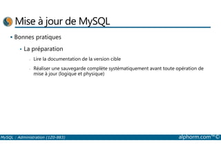 Mise à jour de MySQL 
 Bonnes pratiques 
• La préparation 
- Lire la documentation de la version cible 
- Réaliser une sauvegarde complète systématiquement avant toute opération de 
mise à jour (logique et physique) 
MySQL : Administration (1Z0-883) alphorm.com™© 
 