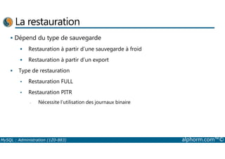 La restauration 
 Dépend du type de sauvegarde 
 Restauration à partir d’une sauvegarde à froid 
 Restauration à partir d’un export 
 Type de restauration 
• Restauration FULL 
• Restauration PITR 
- Nécessite l’utilisation des journaux binaire 
MySQL : Administration (1Z0-883) alphorm.com™© 
 