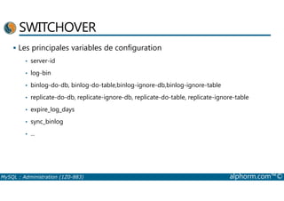 SWITCHOVER 
 Les principales variables de configuration 
• server-id 
• log-bin 
• binlog-do-db, binlog-do-table,binlog-ignore-db,binlog-ignore-table 
• replicate-do-db, replicate-ignore-db, replicate-do-table, replicate-ignore-table 
• expire_log_days 
• sync_binlog 
• ... 
MySQL : Administration (1Z0-883) alphorm.com™© 
 