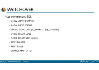 SWITCHOVER 
 Les commandes SQL 
• SHOW MASTER STATUS 
• SHOW SLAVE STATUS 
• START | STOP SLAVE {IO_THREAD | SQL_THREAD } 
• SHOW BINARY LOGS 
• PURGE BINARY LOG options 
• RESET MASTER 
• RESET SLAVE 
• CHANGE MASTER TO 
MySQL : Administration (1Z0-883) alphorm.com™© 
 
