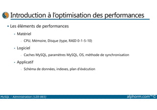 Introduction à l’optimisation des performances 
 Les éléments de performances 
• Matériel 
- CPU, Mémoire, Disque (type, RAID 0-1-5-10) 
• Logiciel 
- Caches MySQL, paramètres MySQL, OS, méthode de synchronisation 
• Applicatif 
- Schéma de données, indexes, plan d’éxécution 
MySQL : Administration (1Z0-883) alphorm.com™© 
 