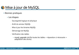 Mise à jour de MySQL 
 Bonnes pratiques 
• Les étapes 
- Sauvegarde logique et physique 
- Arrêt du serveur MySQL 
- Mise à jour les binaires MySQL 
- Démarrage de MySQL 
- Vérification des tables 
• mysql_upgrade (vérifie toutes les tables + réparation si nécessaire + 
adaptation des droits) 
MySQL : Administration (1Z0-883) alphorm.com™© 
 