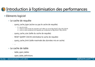 Introduction à l’optimisation des performances 
 Eléments logiciel 
• Le cache de requête 
- query_cache_type (active ou pas le cache de requête) 
• 0 = pas de cache 
1 = met en cache toutes les requetes sauf celles qui ont le flag SELECT SQL_NO_CACHE 
2 = met en cache seulement les requetes qui comportent le flag SELECT SQL_CACHE 
- query_cache_size (taille du cache de requête) 
- RESET QUERY CACHE (réinitialise le cache de requête) 
- query_cache_limit (taille maximale des données mis en cache) 
- ... 
• Le cache de table 
- table_open_tables 
- open_table_definitions 
MySQL : Administration (1Z0-883) alphorm.com™© 
 