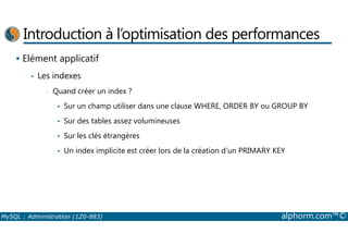 Introduction à l’optimisation des performances 
 Elément applicatif 
• Les indexes 
- Quand créer un index ? 
• Sur un champ utiliser dans une clause WHERE, ORDER BY ou GROUP BY 
• Sur des tables assez volumineuses 
• Sur les clés étrangères 
• Un index implicite est créer lors de la création d’un PRIMARY KEY 
MySQL : Administration (1Z0-883) alphorm.com™© 
 