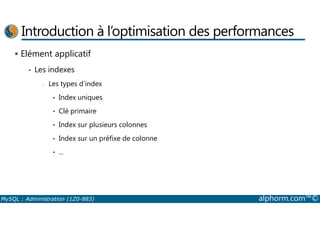 Introduction à l’optimisation des performances 
 Elément applicatif 
• Les indexes 
- Les types d’index 
• Index uniques 
• Clé primaire 
• Index sur plusieurs colonnes 
• Index sur un préfixe de colonne 
• ... 
MySQL : Administration (1Z0-883) alphorm.com™© 
 
