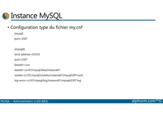 Instance MySQL 
 Configuration type du fichier my.cnf 
[mysql] 
port=3307 
[mysqld] 
bind-address=0.0.0.0 
port=3307 
basedir=/usr 
datadir=/u101/mysql/data/instance01 
socket=/u101/mysql/sockets/instance01/mysql3307.sock 
log-error=/u101/mysql/log/instance01/mysqld3307.log 
MySQL : Administration (1Z0-883) alphorm.com™© 
 