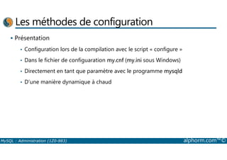 Les méthodes de configuration 
 Présentation 
• Configuration lors de la compilation avec le script « configure » 
• Dans le fichier de configuaration my.cnf (my.ini sous Windows) 
• Directement en tant que paramètre avec le programme mysqld 
• D’une manière dynamique à chaud 
MySQL : Administration (1Z0-883) alphorm.com™© 
 