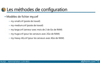 Les méthodes de configuration 
 Modèles de fichier my.cnf 
• my-small.cnf (poste de travail) 
• my-medium.cnf (poste de travail) 
• my-large.cnf (serveur avec mois de 2 de Go de RAM) 
• my-huge.cnf (pour les serveurs avec 2Go de RAM) 
• my-heavy-4G.cnf (pour les serveurs avec 4Go de RAM) 
MySQL : Administration (1Z0-883) alphorm.com™© 
 