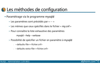 Les méthodes de configuration 
 Paramétrage via le programme mysqld 
• Les paramètres sont précédés par « -- » 
• Les mêmes que ceux spécifiés dans le fichier « my.cnf » 
• Pour connaître la liste exhaustive des paramètres 
mysqld --help --verbose 
• Possibilité de spécifier un fichier en paramètre à mysqld 
- --defaults-file=fichier.cnf 
- --defaults-extra-file=fichier.cnf 
MySQL : Administration (1Z0-883) alphorm.com™© 
 